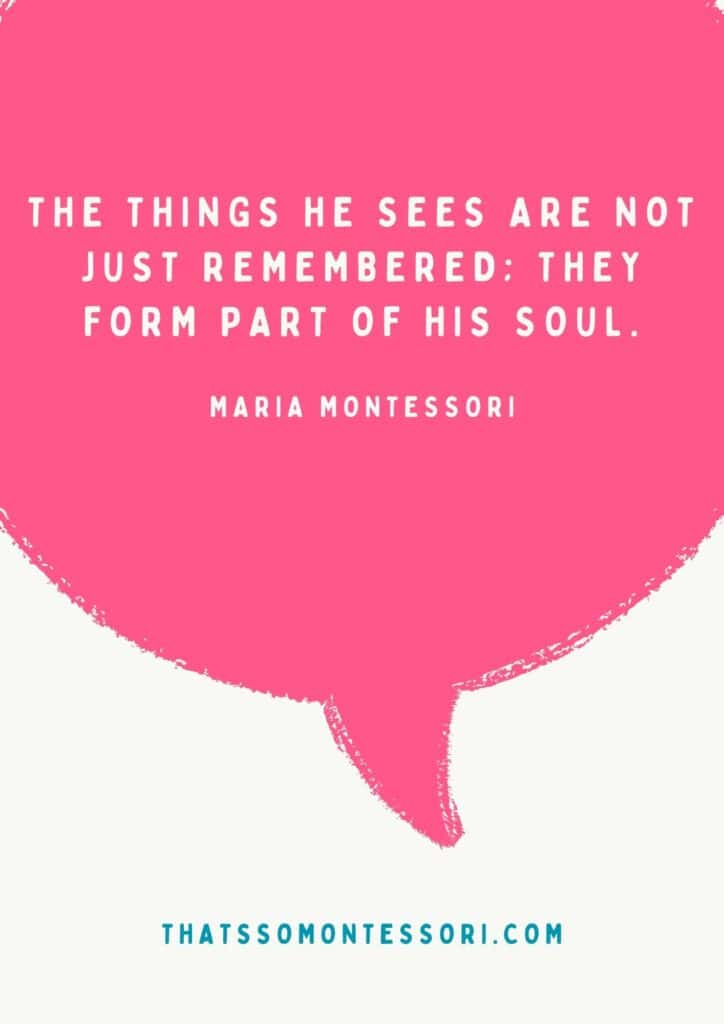 This is one of the Montessori quotes you'll want to use often, "The things he sees are not just remembered; they form part of his soul."