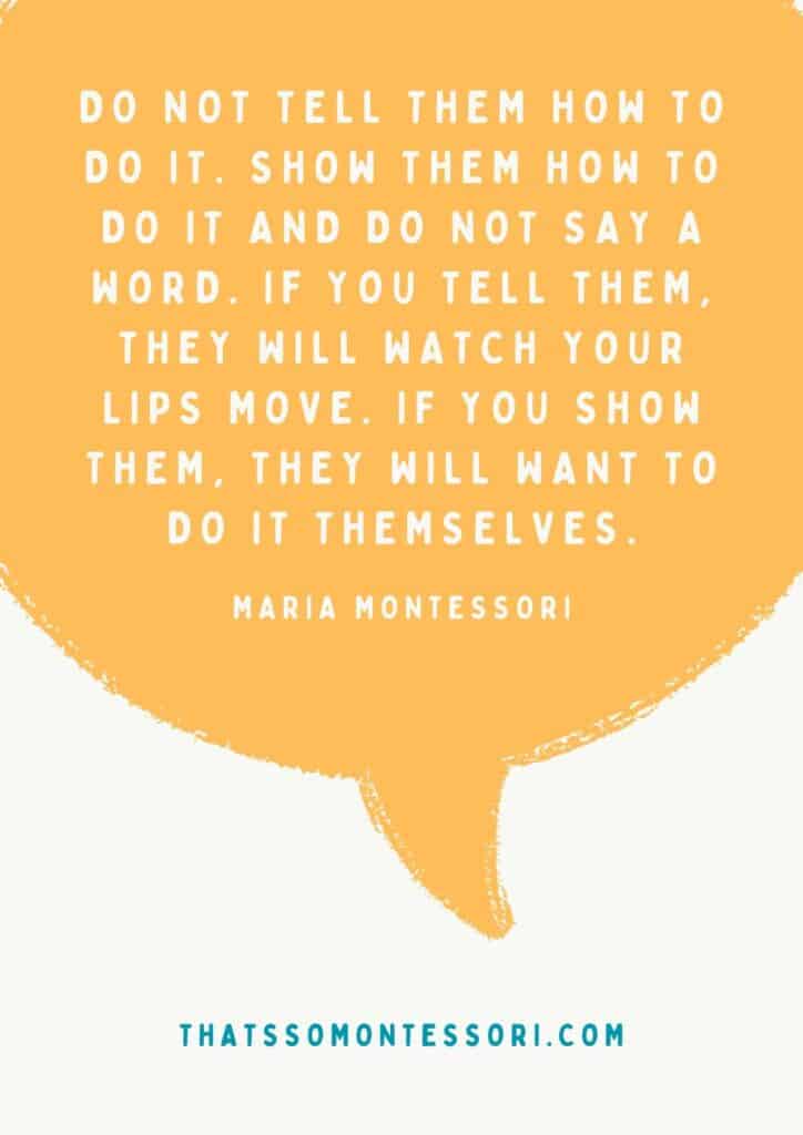 One of many Montessori quotes that are very impactful. It reads, ""Do not tell them how to do it. Show them how to do it and do not say a word. If you tell them, they will watch your lips move. If you show them, they will want to do it themselves."